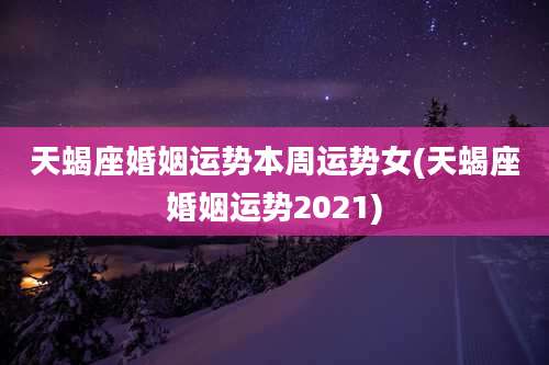 天蝎座婚姻运势本周运势女(天蝎座婚姻运势2021)