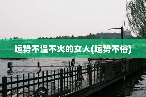 运势不温不火的女人(运势不俗)