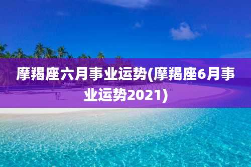摩羯座六月事业运势(摩羯座6月事业运势2021)