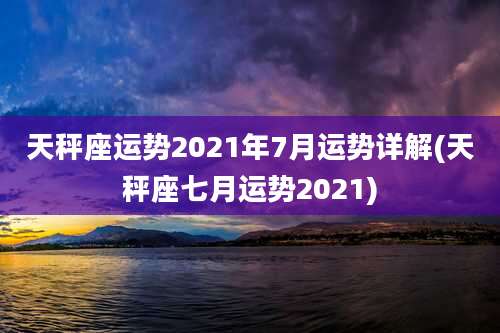 天秤座运势2021年7月运势详解(天秤座七月运势2021)