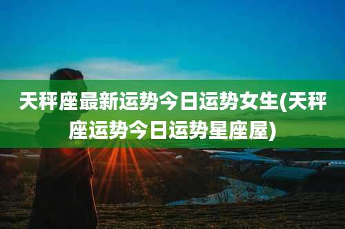 天秤座最新运势今日运势女生(天秤座运势今日运势星座屋)