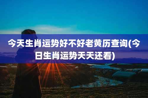 今天生肖运势好不好老黄历查询(今日生肖运势天天还看)
