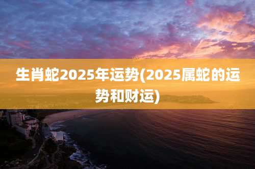 生肖蛇2025年运势(2025属蛇的运势和财运)