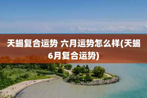 天蝎复合运势 六月运势怎么样(天蝎6月复合运势)