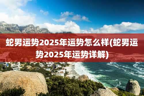 蛇男运势2025年运势怎么样(蛇男运势2025年运势详解)