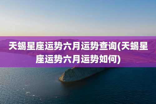 天蝎星座运势六月运势查询(天蝎星座运势六月运势如何)