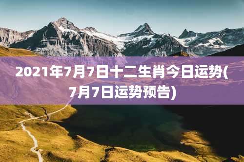 2021年7月7日十二生肖今日运势(7月7日运势预告)