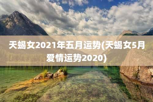 天蝎女2021年五月运势(天蝎女5月爱情运势2020)