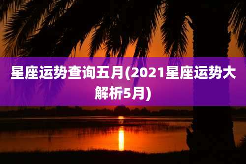 星座运势查询五月(2021星座运势大解析5月)