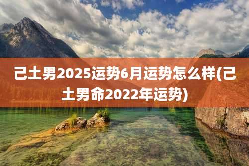 己土男2025运势6月运势怎么样(己土男命2022年运势)
