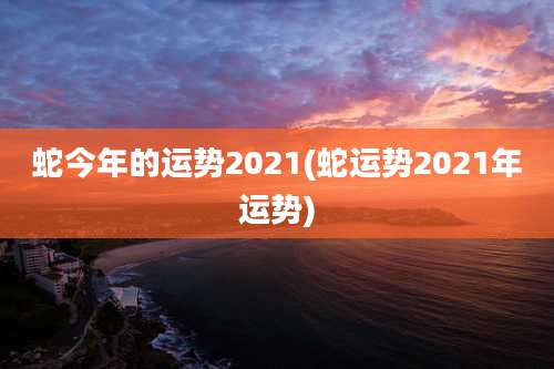 蛇今年的运势2021(蛇运势2021年运势)