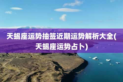 天蝎座运势抽签近期运势解析大全(天蝎座运势占卜)