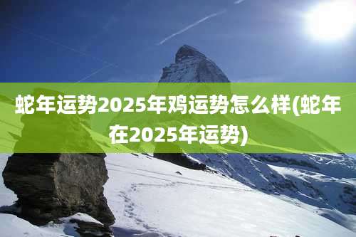 蛇年运势2025年鸡运势怎么样(蛇年在2025年运势)