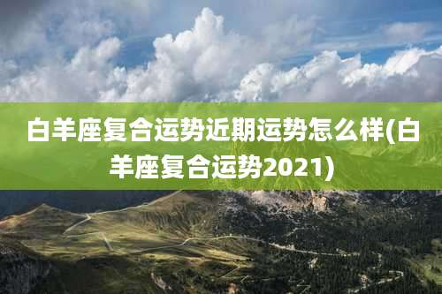白羊座复合运势近期运势怎么样(白羊座复合运势2021)