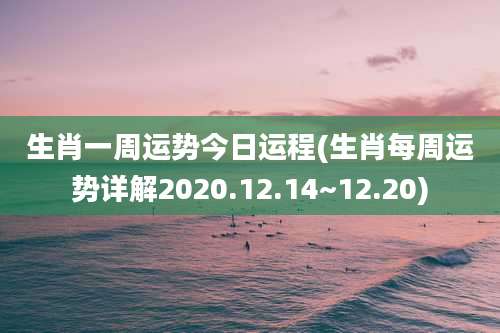 生肖一周运势今日运程(生肖每周运势详解2020.12.14~12.20)