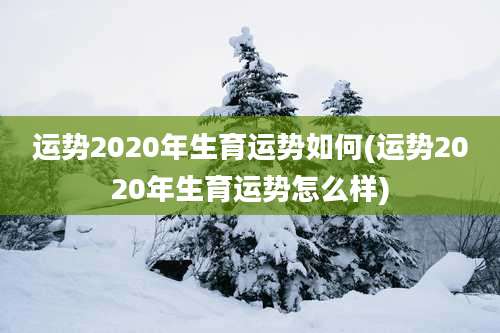 运势2020年生育运势如何(运势2020年生育运势怎么样)