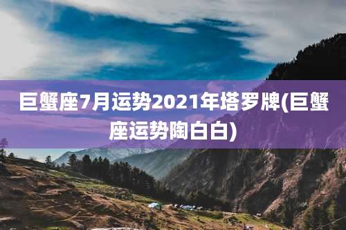 巨蟹座7月运势2021年塔罗牌(巨蟹座运势陶白白)