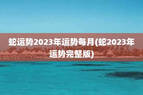 蛇运势2023年运势每月(蛇2023年运势完整版)