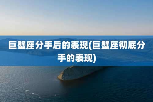 巨蟹座分手后的表现(巨蟹座彻底分手的表现)