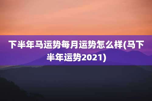 下半年马运势每月运势怎么样(马下半年运势2021)