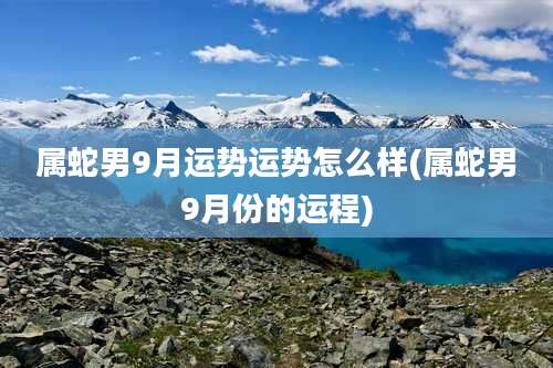 属蛇男9月运势运势怎么样(属蛇男9月份的运程)