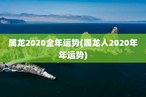 属龙2020全年运势(属龙人2020年年运势)