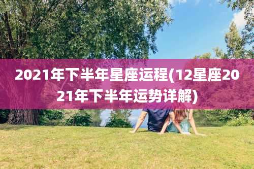 2021年下半年星座运程(12星座2021年下半年运势详解)