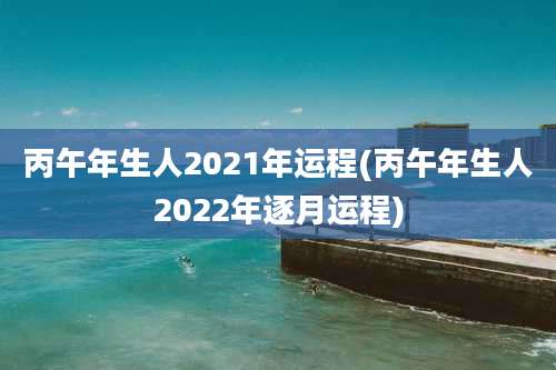 丙午年生人2021年运程(丙午年生人2022年逐月运程)