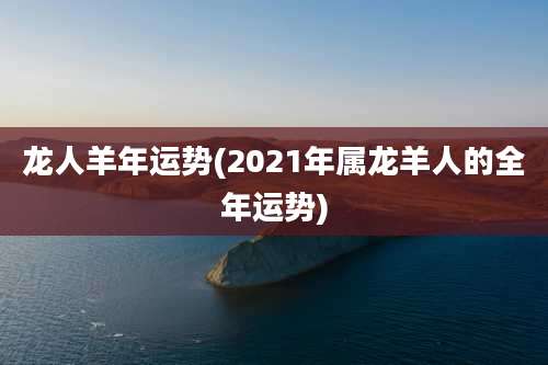 龙人羊年运势(2021年属龙羊人的全年运势)