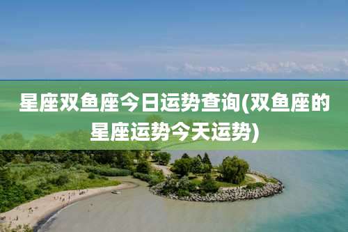 星座双鱼座今日运势查询(双鱼座的星座运势今天运势)