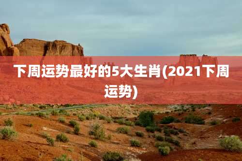 下周运势最好的5大生肖(2021下周运势)