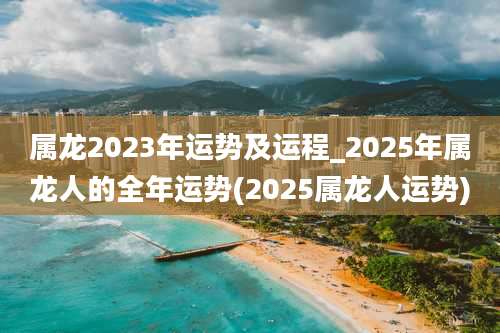 属龙2023年运势及运程_2025年属龙人的全年运势(2025属龙人运势)
