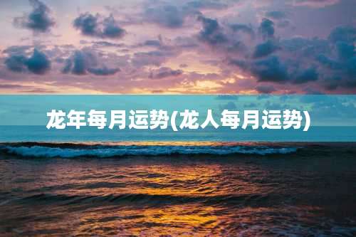 龙年每月运势(龙人每月运势)