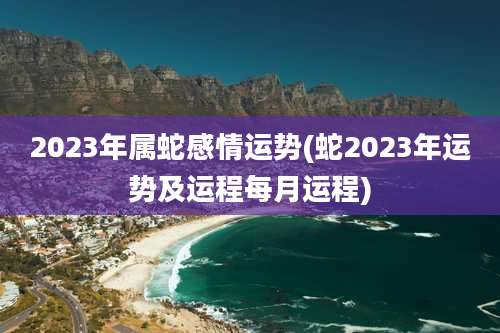 2023年属蛇感情运势(蛇2023年运势及运程每月运程)