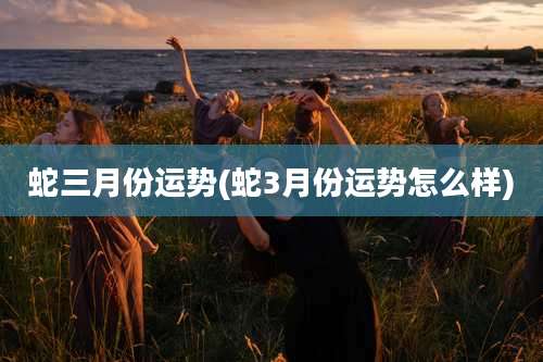 蛇三月份运势(蛇3月份运势怎么样)