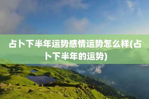 占卜下半年运势感情运势怎么样(占卜下半年的运势)