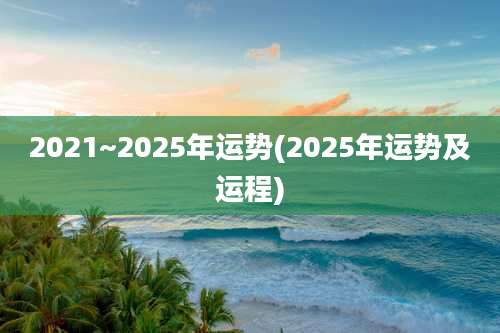 2021~2025年运势(2025年运势及运程)