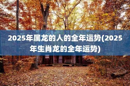 2025年属龙的人的全年运势(2025年生肖龙的全年运势)