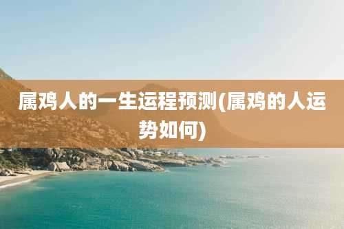 属鸡人的一生运程预测(属鸡的人运势如何)
