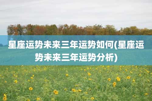 星座运势未来三年运势如何(星座运势未来三年运势分析)