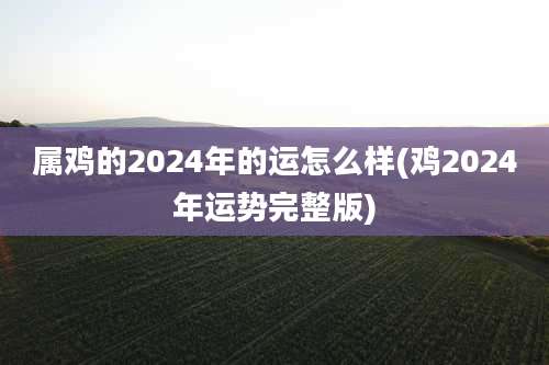属鸡的2024年的运怎么样(鸡2024年运势完整版)