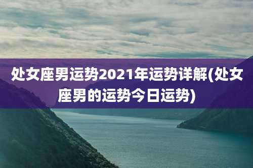 处女座男运势2021年运势详解(处女座男的运势今日运势)