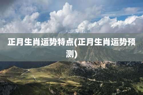 正月生肖运势特点(正月生肖运势预测)