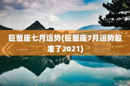 巨蟹座七月运势(巨蟹座7月运势超准了2021)