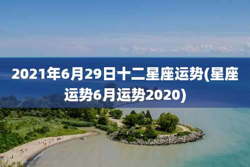 2021年6月29日十二星座运势(星座运势6月运势2020)