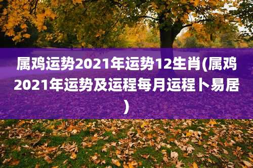 属鸡运势2021年运势12生肖(属鸡2021年运势及运程每月运程卜易居)