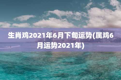 生肖鸡2021年6月下旬运势(属鸡6月运势2021年)