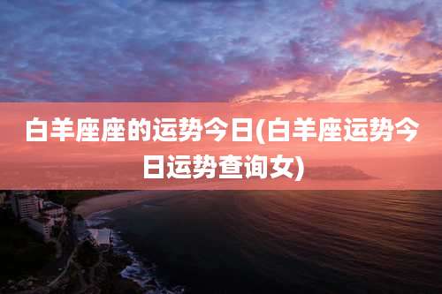 白羊座座的运势今日(白羊座运势今日运势查询女)