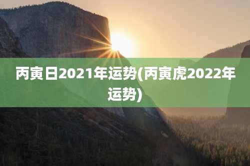 丙寅日2021年运势(丙寅虎2022年运势)
