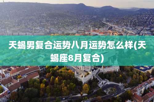 天蝎男复合运势八月运势怎么样(天蝎座8月复合)